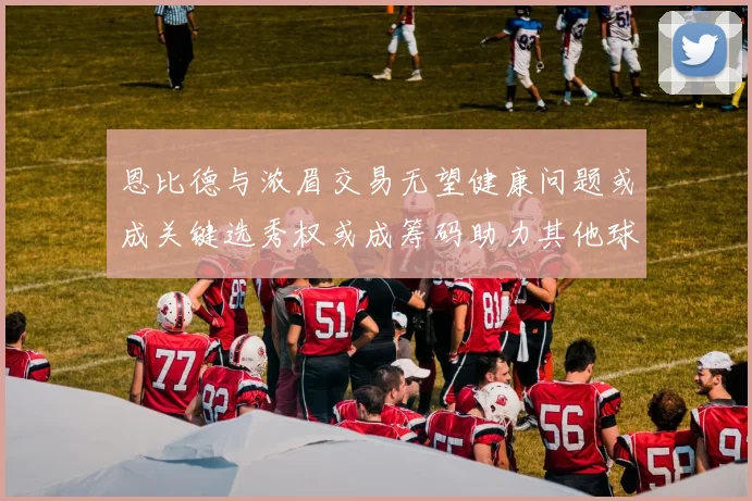 恩比德与浓眉交易无望健康问题或成关键选秀权或成筹码助力其他球队接手