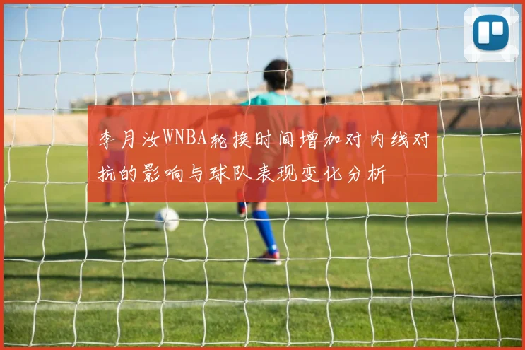 李月汝WNBA轮换时间增加对内线对抗的影响与球队表现变化分析