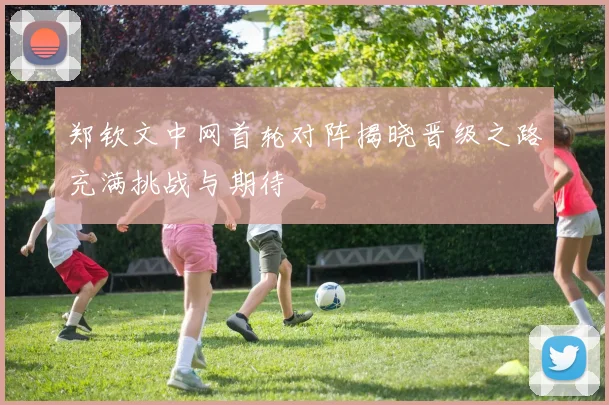 郑钦文中网首轮对阵揭晓晋级之路充满挑战与期待