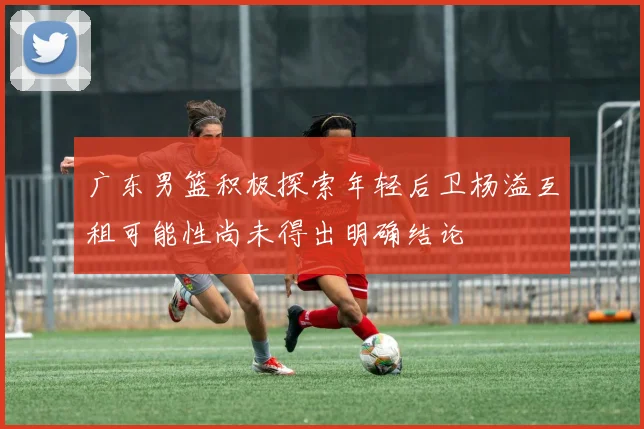 广东男篮积极探索年轻后卫杨溢互租可能性尚未得出明确结论